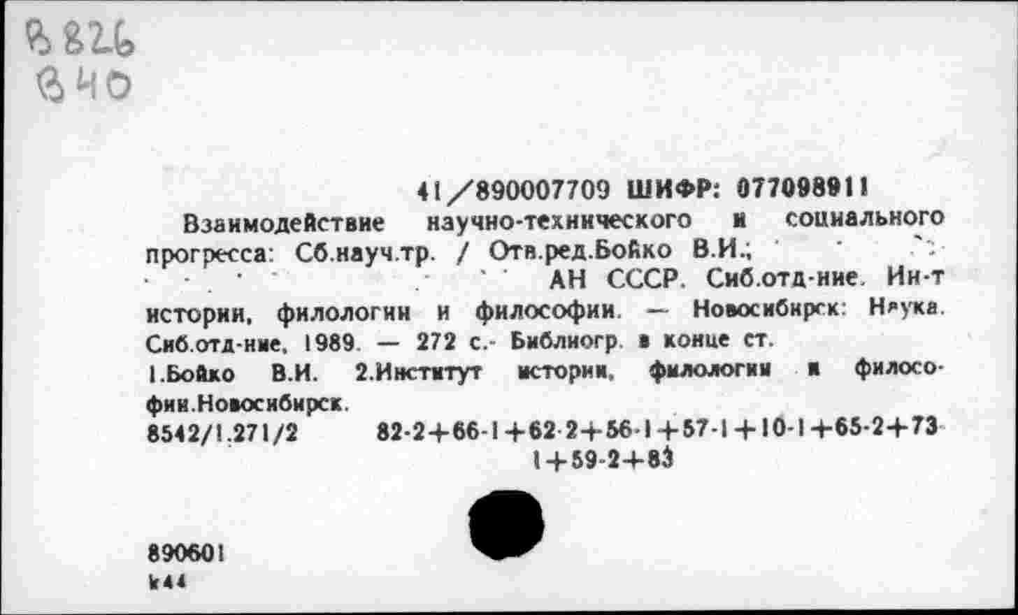 ﻿е>82.ь ачо
41/890007709 ШИФР: 077098911
Взаимодействие научно-технического и социального прогресса: Сб.науч.тр. / Отв.ред.Бойко В.И.;
■	• '	' АН СССР. Сиб.отд-ние. Ин-т
истории, филологии и философии. — Новосибирск: Няука Сиб.отд-ние, 1989 — 272 с.- Библиогр а конце ст.
I.Бойко В.И. 2. Институт истории, филологии и философии.Новосибирск.
8542/1.271/2	82-2+66-1 +62 2+56-1 +57-1 +10-1 +65-2+73
I+ 59-2+83
890601 К44